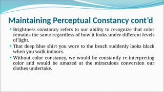 Maintaining Perceptual Constancy cont’d
 Brightness constancy refers to our ability to recognize that color
remains the same regardless of how it looks under different levels
of light.
 That deep blue shirt you wore to the beach suddenly looks black
when you walk indoors.
 Without color constancy, we would be constantly re-interpreting
color and would be amazed at the miraculous conversion our
clothes undertake.
 