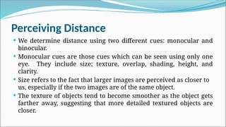 Perceiving Distance
 We determine distance using two different cues: monocular and
binocular.
 Monocular cues are those cues which can be seen using only one
eye. They include size; texture, overlap, shading, height, and
clarity.
 Size refers to the fact that larger images are perceived as closer to
us, especially if the two images are of the same object.
 The texture of objects tend to become smoother as the object gets
farther away, suggesting that more detailed textured objects are
closer.
 