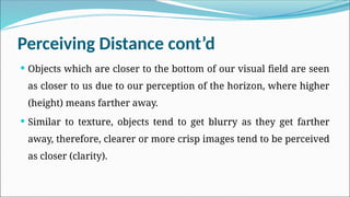 Perceiving Distance cont’d
 Objects which are closer to the bottom of our visual field are seen
as closer to us due to our perception of the horizon, where higher
(height) means farther away.
 Similar to texture, objects tend to get blurry as they get farther
away, therefore, clearer or more crisp images tend to be perceived
as closer (clarity).
 