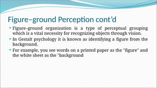 Figure–ground Perception cont’d
 Figure–ground organization is a type of perceptual grouping
which is a vital necessity for recognizing objects through vision.
 In Gestalt psychology it is known as identifying a figure from the
background.
 For example, you see words on a printed paper as the "figure" and
the white sheet as the "background
 
