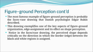 Figure–ground Perception cont’d
 The most famous example of figure–ground perception is probably
the faces–vase drawing that Danish psychologist Edgar Rubin
described.
 This drawing exemplifies one of the key aspects of figure–ground
organization, edge-assignment and its effect on shape perception.
 Notice in the faces/vase drawing, the perceived shape depends
critically on the direction in which the border (edge) between the
black and white regions is assigned.
 