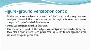 Figure–ground Perception cont’d
 If the two curvy edges between the black and white regions are
assigned inward then the central white region is seen as a vase
shape in front of a black background.
 No faces are perceived in this case.
 On the other hand, if the edges are assigned outwards, then the
two black profile faces are perceived on a white background and
no vase shape is perceived.
 
