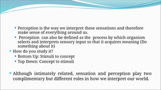 Perception is the way we interpret these sensations and therefore
make sense of everything around us.
 Perception can also be defined as the process by which organism
selects and interprets sensory input so that it acquires meaning (Do
something about it)
 How do you study it?
 Bottom Up: Stimuli to concept
 Top Down: Concept to stimuli
 Although intimately related, sensation and perception play two
complimentary but different roles in how we interpret our world.
 