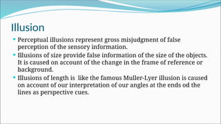 Illusion
 Perceptual illusions represent gross misjudgment of false
perception of the sensory information.
 Illusions of size provide false information of the size of the objects.
It is caused on account of the change in the frame of reference or
background.
 Illusions of length is like the famous Muller-Lyer illusion is caused
on account of our interpretation of our angles at the ends od the
lines as perspective cues.
 