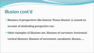 Illusion cont’d
 Illusions of perspectives like famous ‘Ponzo illusion’ is caused on
account of misleading perspective cue.
 Other examples of illusions are: illusions of curvature; horizontal-
vertical illusions; illusions of movement; autokinetic illusion…..
 