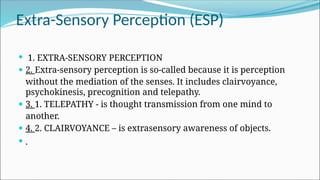 Extra-Sensory Perception (ESP)
 1. EXTRA-SENSORY PERCEPTION
 2. Extra-sensory perception is so-called because it is perception
without the mediation of the senses. It includes clairvoyance,
psychokinesis, precognition and telepathy.
 3. 1. TELEPATHY - is thought transmission from one mind to
another.
 4. 2. CLAIRVOYANCE – is extrasensory awareness of objects.
 .
 