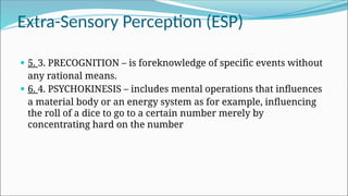 Extra-Sensory Perception (ESP)
 5. 3. PRECOGNITION – is foreknowledge of specific events without
any rational means.
 6. 4. PSYCHOKINESIS – includes mental operations that influences
a material body or an energy system as for example, influencing
the roll of a dice to go to a certain number merely by
concentrating hard on the number
 