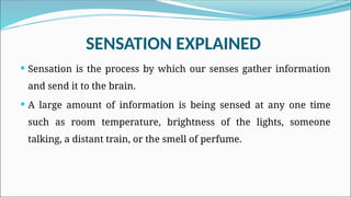 SENSATION EXPLAINED
 Sensation is the process by which our senses gather information
and send it to the brain.
 A large amount of information is being sensed at any one time
such as room temperature, brightness of the lights, someone
talking, a distant train, or the smell of perfume.
 