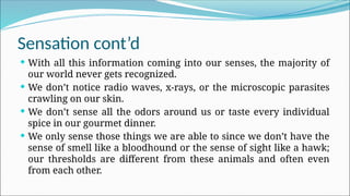 Sensation cont’d
 With all this information coming into our senses, the majority of
our world never gets recognized.
 We don’t notice radio waves, x-rays, or the microscopic parasites
crawling on our skin.
 We don’t sense all the odors around us or taste every individual
spice in our gourmet dinner.
 We only sense those things we are able to since we don’t have the
sense of smell like a bloodhound or the sense of sight like a hawk;
our thresholds are different from these animals and often even
from each other.
 