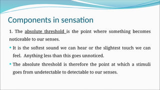 Components in sensation
1. The absolute threshold is the point where something becomes
noticeable to our senses.
 It is the softest sound we can hear or the slightest touch we can
feel. Anything less than this goes unnoticed.
 The absolute threshold is therefore the point at which a stimuli
goes from undetectable to detectable to our senses.
 