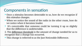 Components in sensation
 Once a stimulus becomes detectable to us, how do we recognize if
this stimulus changes.
 When we notice the sound of the radio in the other room, how do
we notice when it becomes louder.
 It’s conceivable that someone could be turning it up so slightly
that the difference is undetectable.
2. The difference threshold is the amount of change needed for us to
recognize that a change has occurred.
 This change is referred to as the Just Noticeable Difference.
 