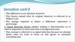 Sensation cont’d
 This difference is not absolute, however.
 This theory, named after its original observer, is referred to as
Weber’s Law.
 The change required to detect a difference represents a
percentage.
3. Signal detection theory implies making a determination as to
what is important to sense and what is background noise.
 This concept is referred to as signal detection because we attempt
detect what we want to focus on and ignore or minimize
everything else.
 