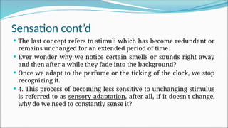 Sensation cont’d
 The last concept refers to stimuli which has become redundant or
remains unchanged for an extended period of time.
 Ever wonder why we notice certain smells or sounds right away
and then after a while they fade into the background?
 Once we adapt to the perfume or the ticking of the clock, we stop
recognizing it.
 4. This process of becoming less sensitive to unchanging stimulus
is referred to as sensory adaptation, after all, if it doesn’t change,
why do we need to constantly sense it?
 