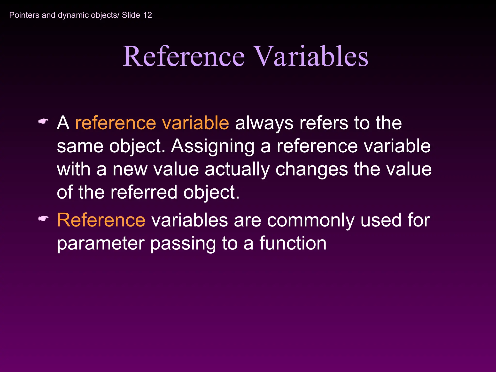 Pointers and dynamic objects/ Slide 12
Reference Variables
 A reference variable always refers to the
same object. Assigning a reference variable
with a new value actually changes the value
of the referred object.
 Reference variables are commonly used for
parameter passing to a function
 