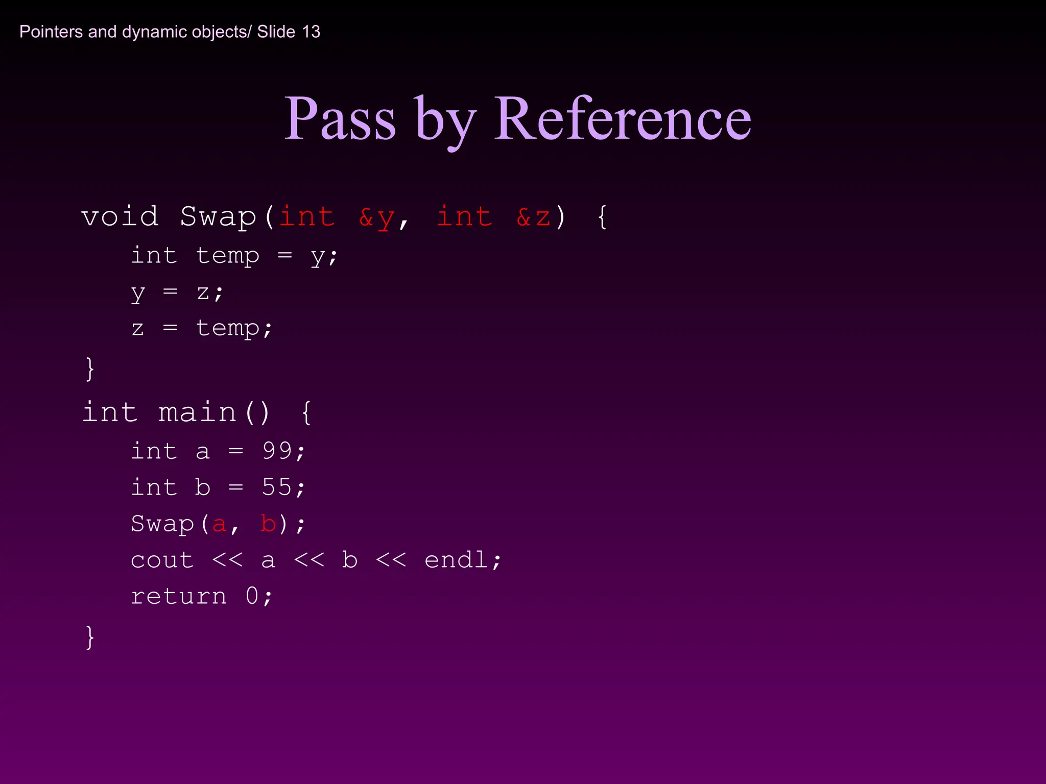 Pointers and dynamic objects/ Slide 13
Pass by Reference
void Swap(int &y, int &z) {
int temp = y;
y = z;
z = temp;
}
int main() {
int a = 99;
int b = 55;
Swap(a, b);
cout << a << b << endl;
return 0;
}
 