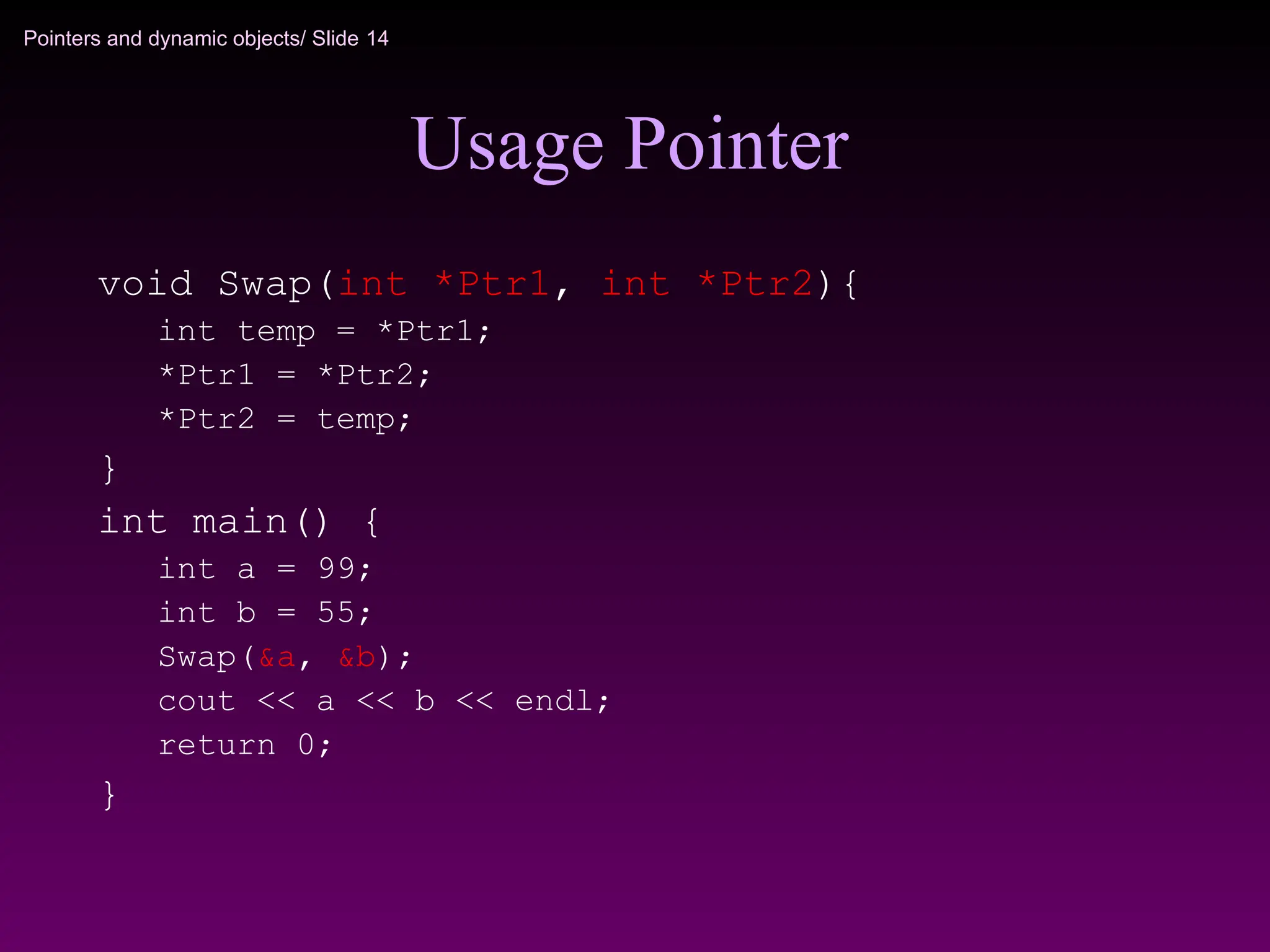 Pointers and dynamic objects/ Slide 14
Usage Pointer
void Swap(int *Ptr1, int *Ptr2){
int temp = *Ptr1;
*Ptr1 = *Ptr2;
*Ptr2 = temp;
}
int main() {
int a = 99;
int b = 55;
Swap(&a, &b);
cout << a << b << endl;
return 0;
}
 