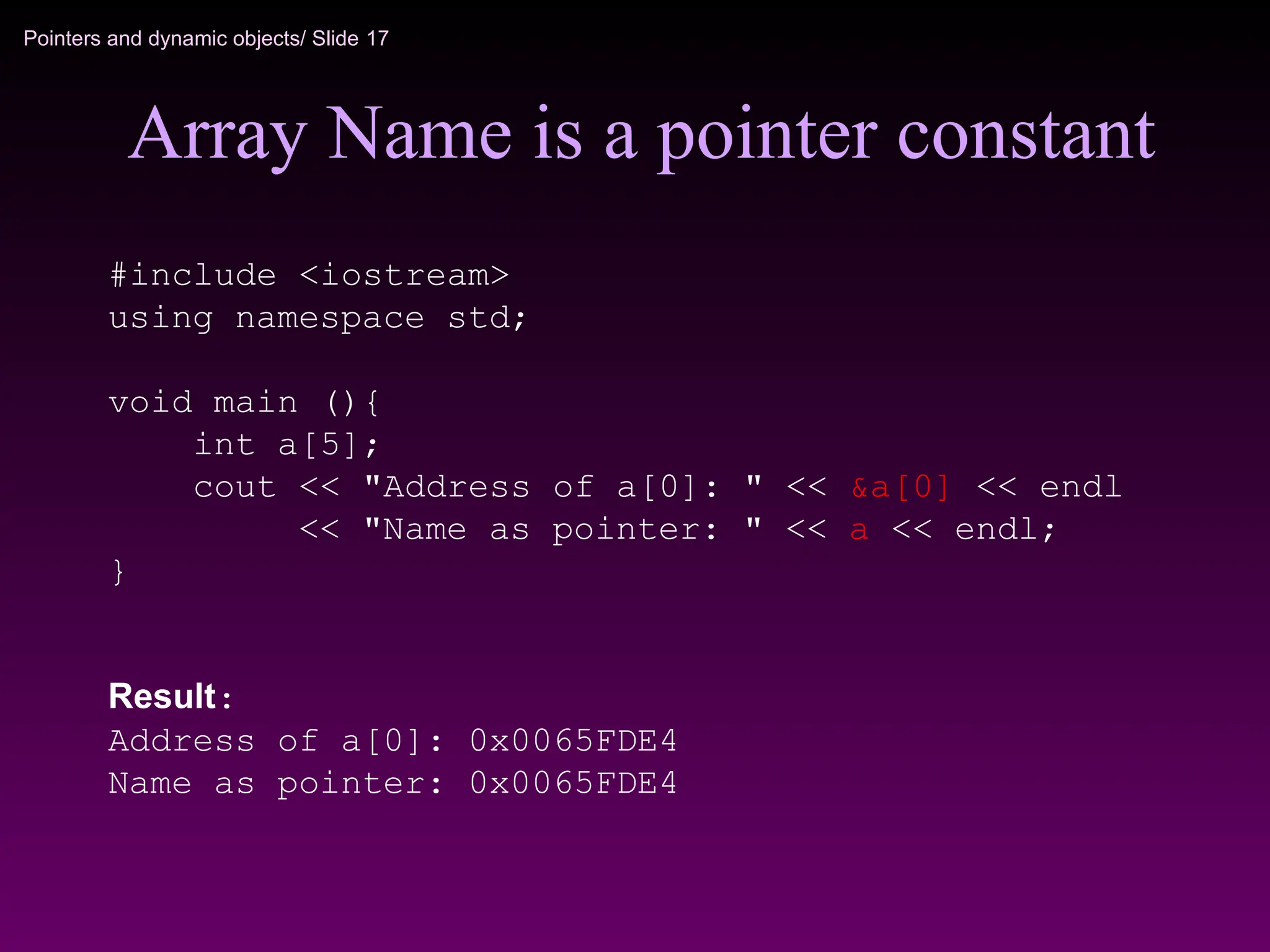 Pointers and dynamic objects/ Slide 17
Array Name is a pointer constant
#include <iostream>
using namespace std;
void main (){
int a[5];
cout << "Address of a[0]: " << &a[0] << endl
<< "Name as pointer: " << a << endl;
}
Result:
Address of a[0]: 0x0065FDE4
Name as pointer: 0x0065FDE4
 