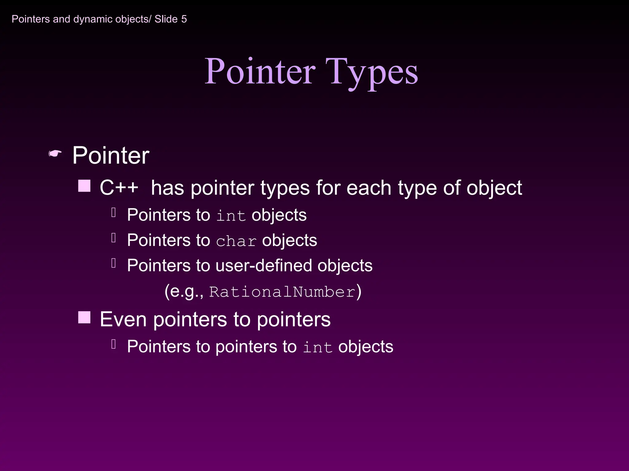 Pointers and dynamic objects/ Slide 5
Pointer Types
 Pointer
 C++ has pointer types for each type of object
 Pointers to int objects
 Pointers to char objects
 Pointers to user-defined objects
(e.g., RationalNumber)
 Even pointers to pointers
 Pointers to pointers to int objects
 