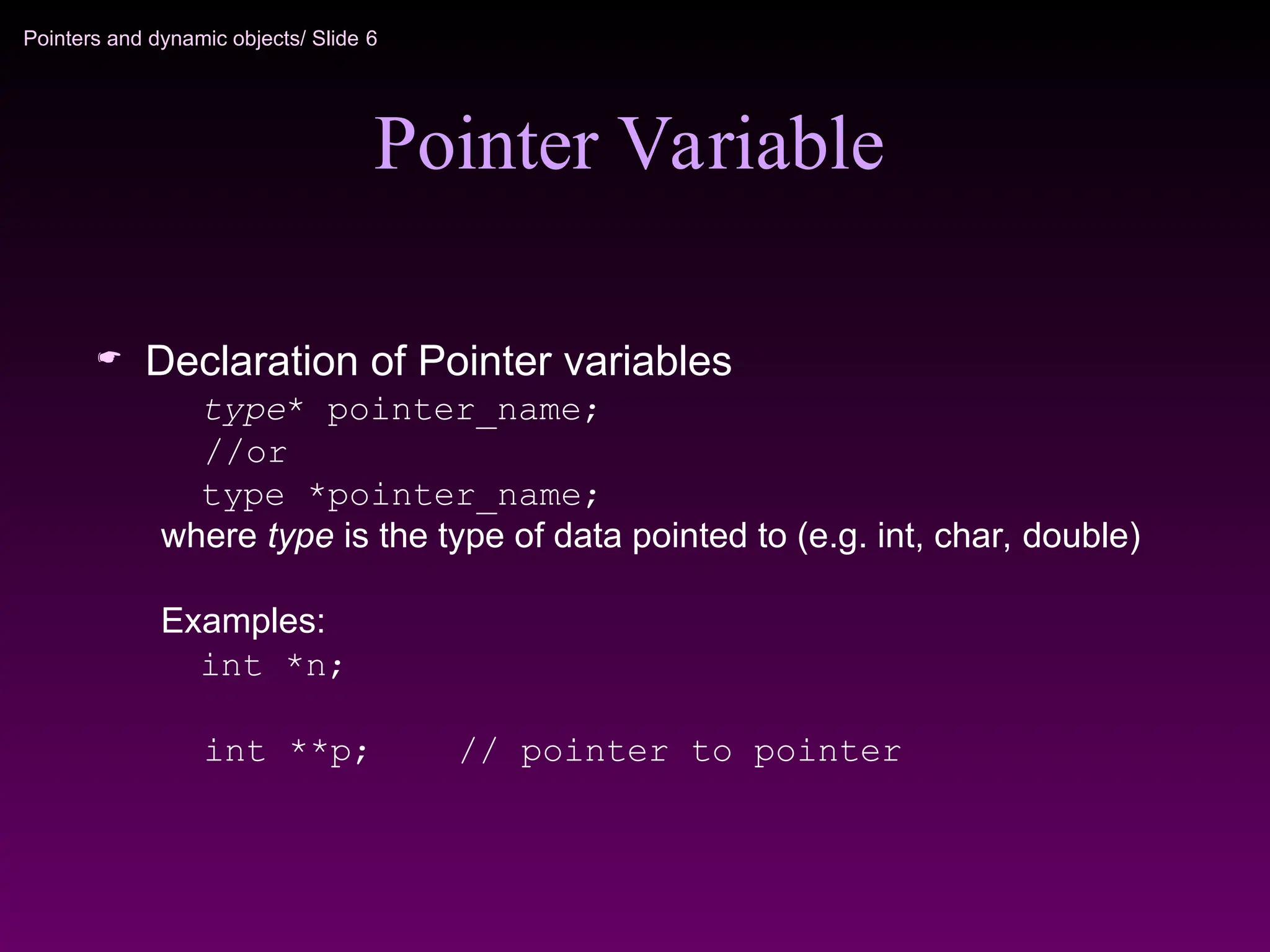 Pointers and dynamic objects/ Slide 6
Pointer Variable
 Declaration of Pointer variables
type* pointer_name;
//or
type *pointer_name;
where type is the type of data pointed to (e.g. int, char, double)
Examples:
int *n;
int **p; // pointer to pointer
 