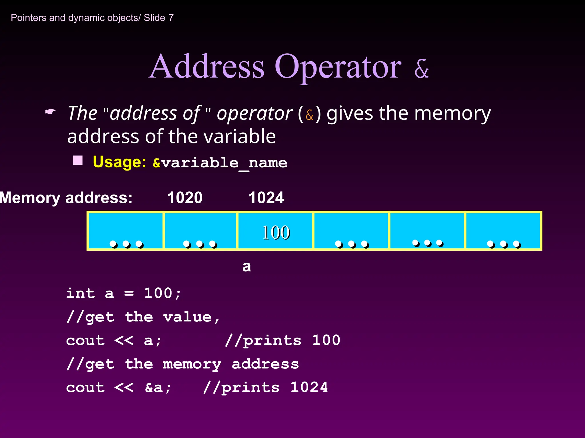 Pointers and dynamic objects/ Slide 7
Address Operator &
 The "address of " operator (&) gives the memory
address of the variable
 Usage: &variable_name
100
100
…
… …
… …
… …
…
Memory address: 1024
int a = 100;
//get the value,
cout << a; //prints 100
//get the memory address
cout << &a; //prints 1024
…
…
1020
a
 