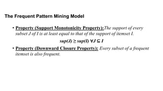 • Property (Support Monotonicity Property):The support of every
subset J of I is at least equal to that of the support of itemset I.
sup(J) ≥ sup(I) ∀J ⊆ I
• Property (Downward Closure Property): Every subset of a frequent
itemset is also frequent.
The Frequent Pattern Mining Model
 