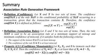 Summary
• Definition (Confidence): Let X and Y be two sets of items. The confidence
conf(X∪Y ) of the rule X∪Y is the conditional probability of X∪Y occurring in a
transaction, given that the transaction contains X. Therefore, the confidence
conf(X⇒ Y ) is defined as follows:
• Definition (Association Rules) Let X and Y be two sets of items. Then, the rule
X⇒Y is said to be an association rule at a minimum support of minsup and
minimum confidence of minconf, if it satisfies both the following criteria:
1. The support of the itemset X ∪ Y is at least minsup.
2. The confidence of the rule X ⇒ Y is at least minconf.
• Property 4.3.1 (Confidence Monotonicity) Let X1, X2, and I be itemsets such that
X1 ⊂ X2 ⊂ I. Then the confidence of X2 ⇒ I − X2 is at least that of X1 ⇒ I − X1.
conf(X2 ⇒ I − X2) ≥ conf(X1 ⇒ I − X1)
Association Rule Generation Framework
 