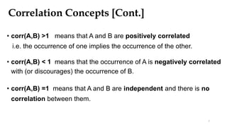 Correlation Concepts [Cont.]
• corr(A,B) >1 means that A and B are positively correlated
i.e. the occurrence of one implies the occurrence of the other.
• corr(A,B) < 1 means that the occurrence of A is negatively correlated
with (or discourages) the occurrence of B.
• corr(A,B) =1 means that A and B are independent and there is no
correlation between them.
7
 