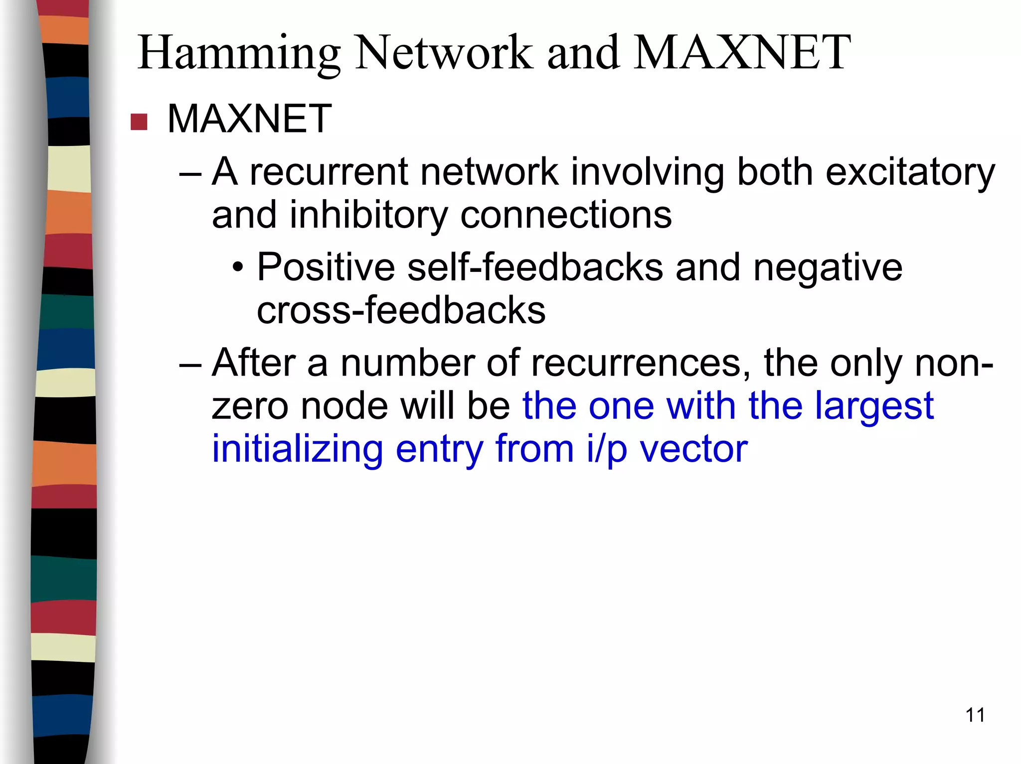 11
Hamming Network and MAXNET
MAXNET
– A recurrent network involving both excitatory
and inhibitory connections
• Positive self-feedbacks and negative
cross-feedbacks
– After a number of recurrences, the only non-
zero node will be the one with the largest
initializing entry from i/p vector
 