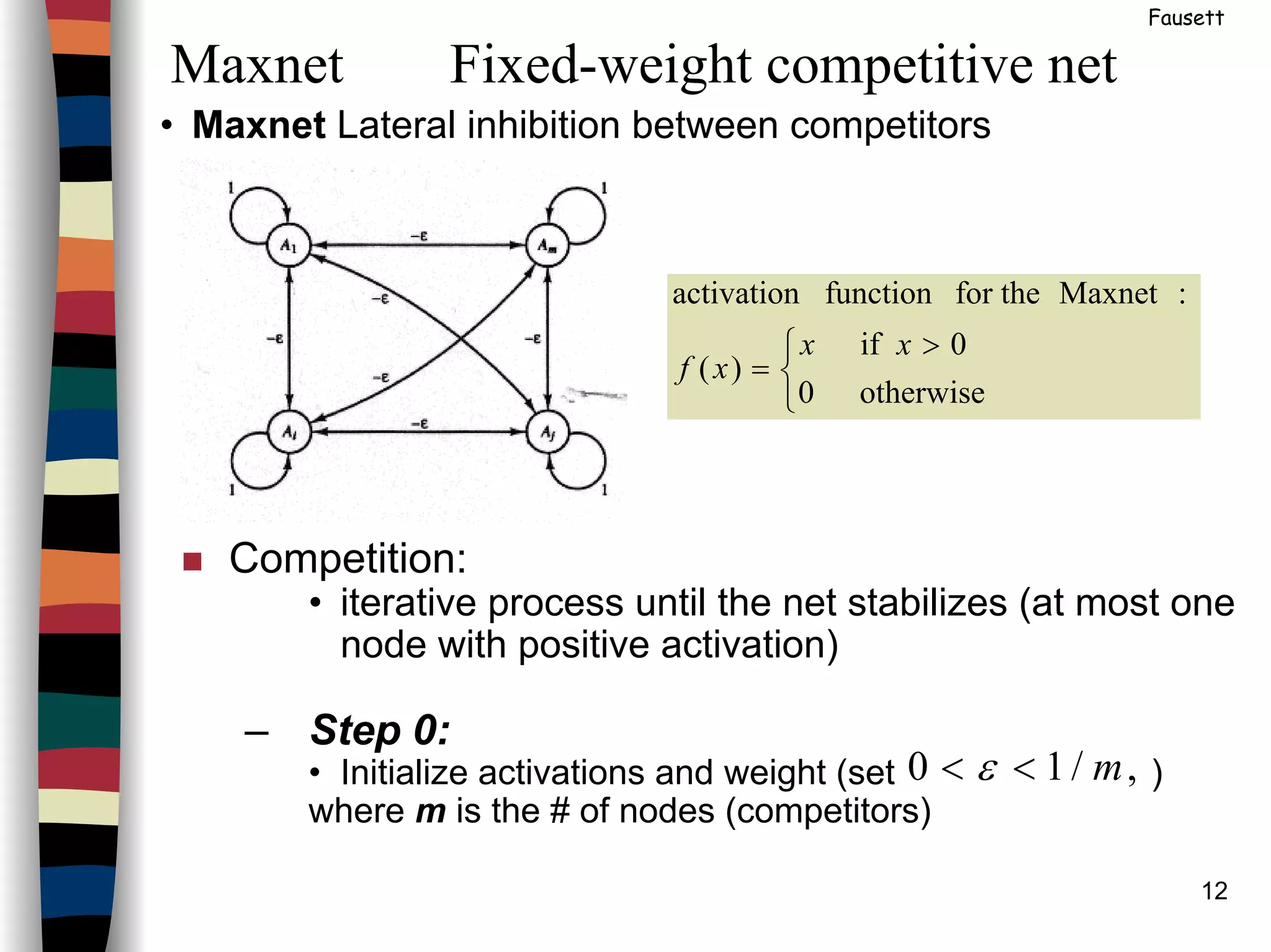 12
• Maxnet Lateral inhibition between competitors
Maxnet Fixed-weight competitive net
Fausett


 >
=
otherwise0
0if
)(
:Maxnetfor thefunctionactivation
xx
xf
Competition:
• iterative process until the net stabilizes (at most one
node with positive activation)
– Step 0:
• Initialize activations and weight (set )
where m is the # of nodes (competitors)
,/10 m<< ε
 