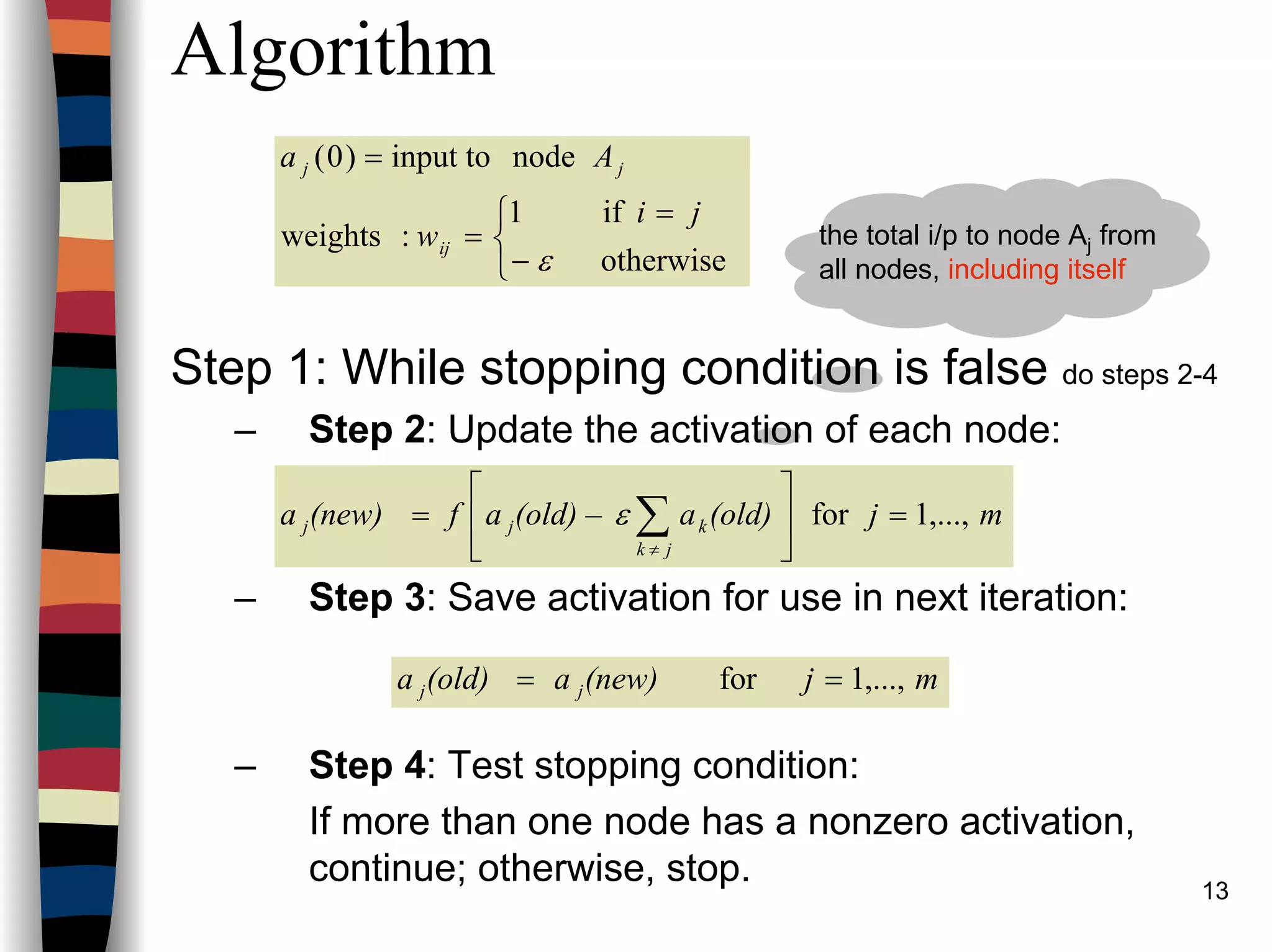 13
Algorithm
Step 1: While stopping condition is false do steps 2-4
– Step 2: Update the activation of each node:
– Step 3: Save activation for use in next iteration:
– Step 4: Test stopping condition:
If more than one node has a nonzero activation,
continue; otherwise, stop.



−
=
=
=
otherwise
if1
:weights
nodeinput to)0(
ε
ji
w
Aa
ij
jj
mj(old)a(old) –af(new)a
jk
kjj ,...,1for =





= ∑≠
ε
mj(new)a(old)a jj ,...,1for ==
the total i/p to node Aj from
all nodes, including itself
 