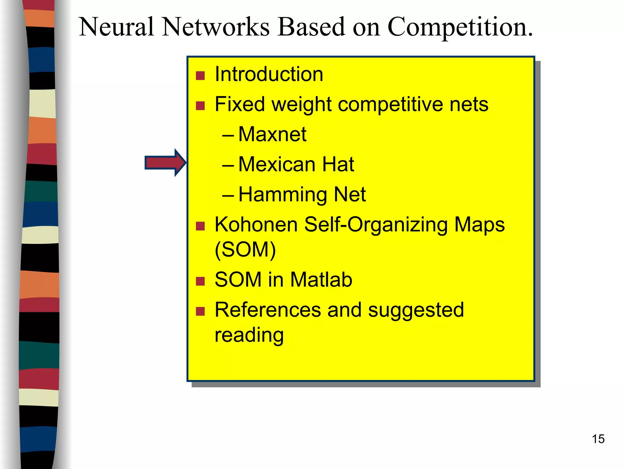 15
Neural Networks Based on Competition.
Introduction
Fixed weight competitive nets
– Maxnet
– Mexican Hat
– Hamming Net
Kohonen Self-Organizing Maps
(SOM)
SOM in Matlab
References and suggested
reading
Introduction
Fixed weight competitive nets
– Maxnet
– Mexican Hat
– Hamming Net
Kohonen Self-Organizing Maps
(SOM)
SOM in Matlab
References and suggested
reading
 