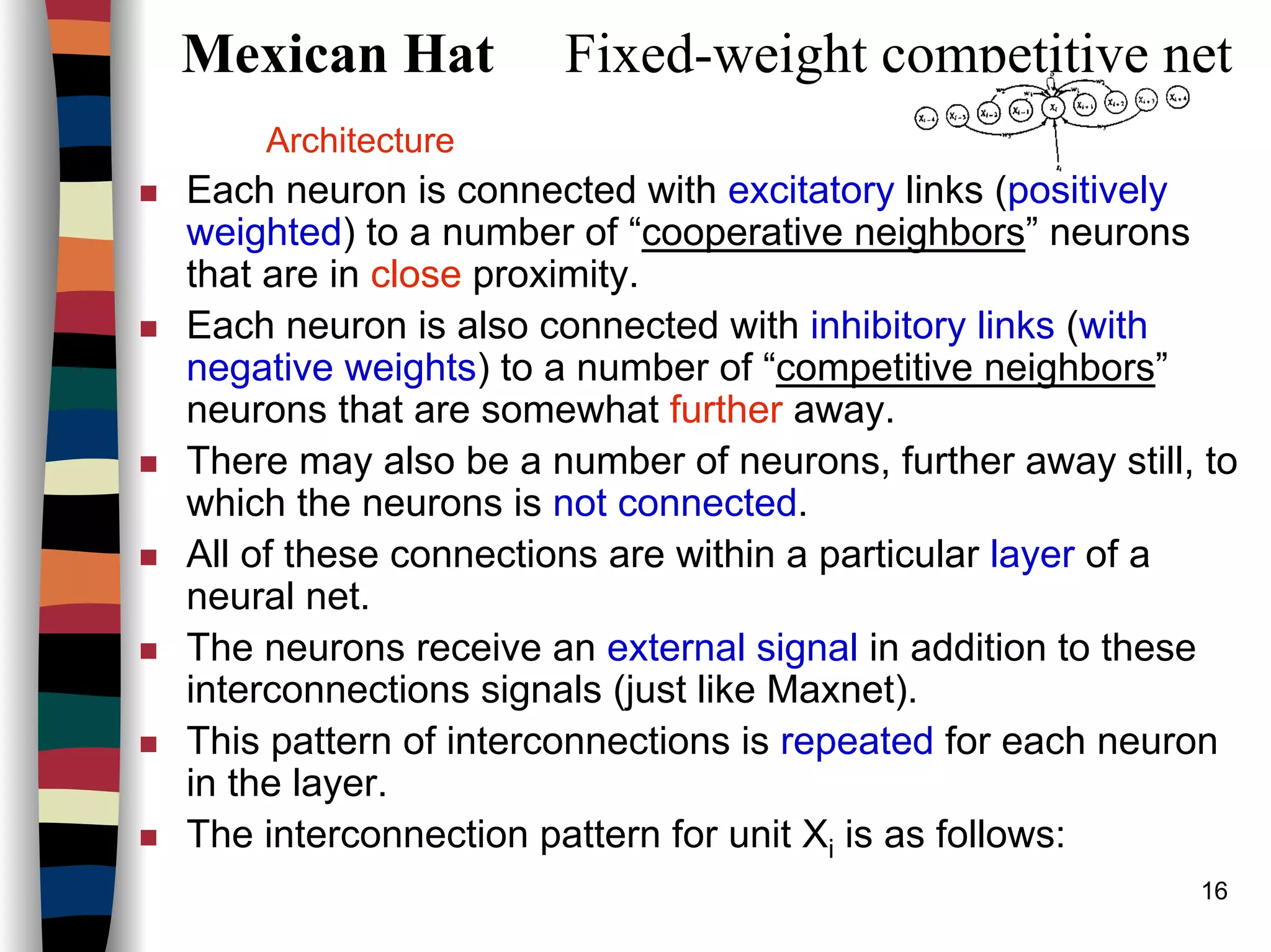16
Mexican Hat Fixed-weight competitive net
Architecture
Each neuron is connected with excitatory links (positively
weighted) to a number of “cooperative neighbors” neurons
that are in close proximity.
Each neuron is also connected with inhibitory links (with
negative weights) to a number of “competitive neighbors”
neurons that are somewhat further away.
There may also be a number of neurons, further away still, to
which the neurons is not connected.
All of these connections are within a particular layer of a
neural net.
The neurons receive an external signal in addition to these
interconnections signals (just like Maxnet).
This pattern of interconnections is repeated for each neuron
in the layer.
The interconnection pattern for unit Xi is as follows:
 