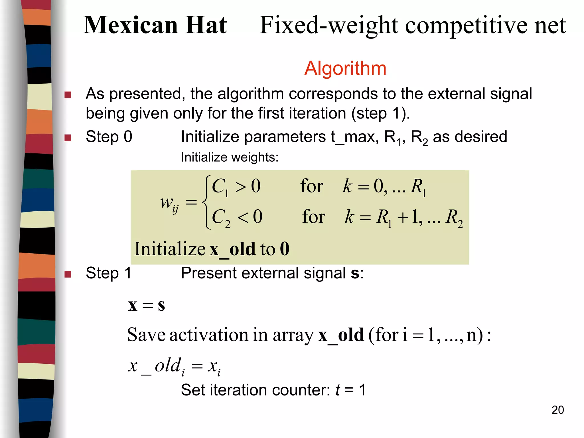 20
Mexican Hat Fixed-weight competitive net
Algorithm
As presented, the algorithm corresponds to the external signal
being given only for the first iteration (step 1).
Step 0 Initialize parameters t_max, R1, R2 as desired
Initialize weights:
Step 1 Present external signal s:
Set iteration counter: t = 1
0x_old toInitialize
...,1for0
...,0for0
212
11



+=<
=>
=
RRkC
RkC
wij
ii xoldx =
=
=
_
:n)...,1,i(forarrayinactivationSave x_old
sx
 