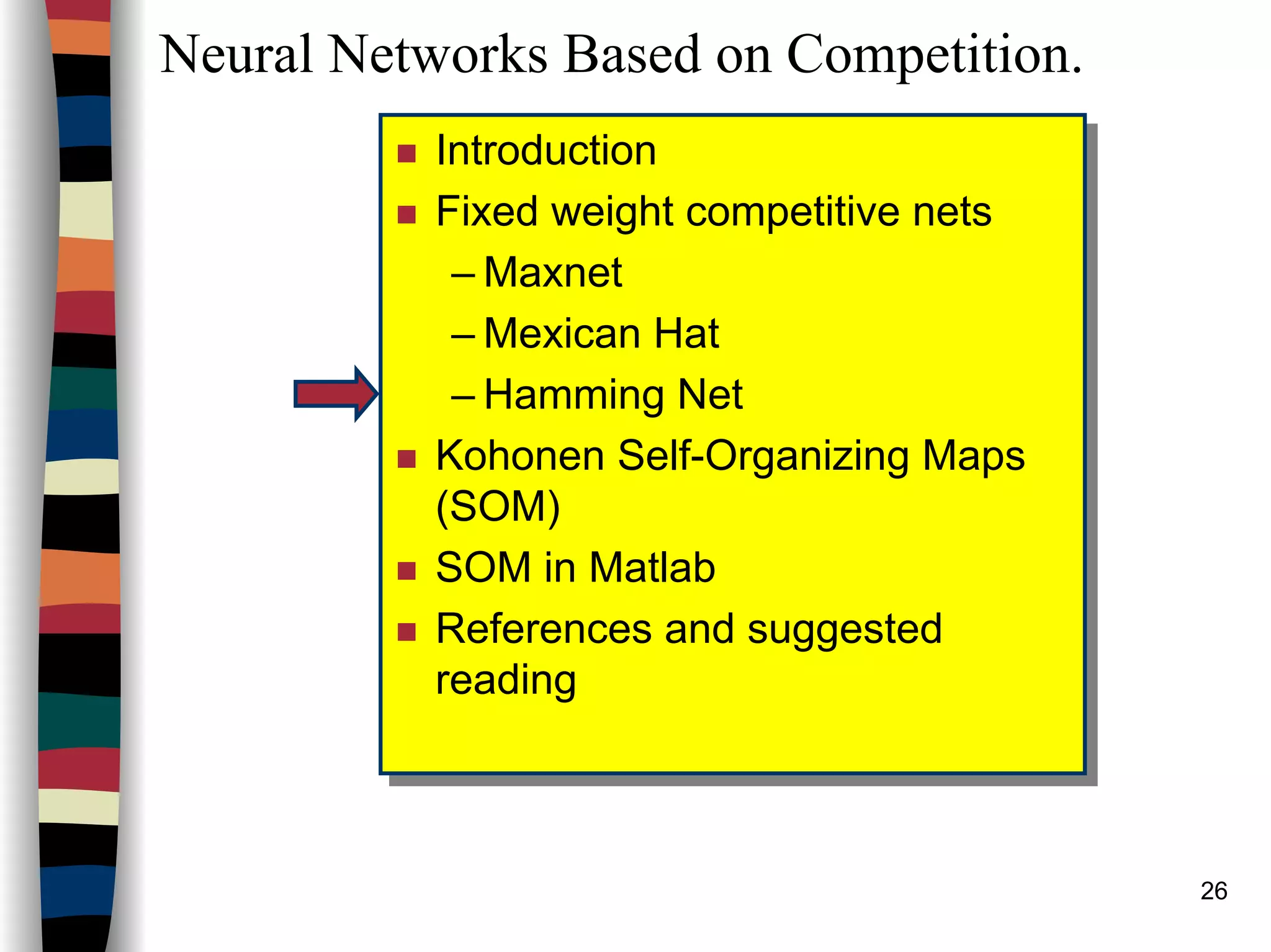 26
Neural Networks Based on Competition.
Introduction
Fixed weight competitive nets
– Maxnet
– Mexican Hat
– Hamming Net
Kohonen Self-Organizing Maps
(SOM)
SOM in Matlab
References and suggested
reading
Introduction
Fixed weight competitive nets
– Maxnet
– Mexican Hat
– Hamming Net
Kohonen Self-Organizing Maps
(SOM)
SOM in Matlab
References and suggested
reading
 