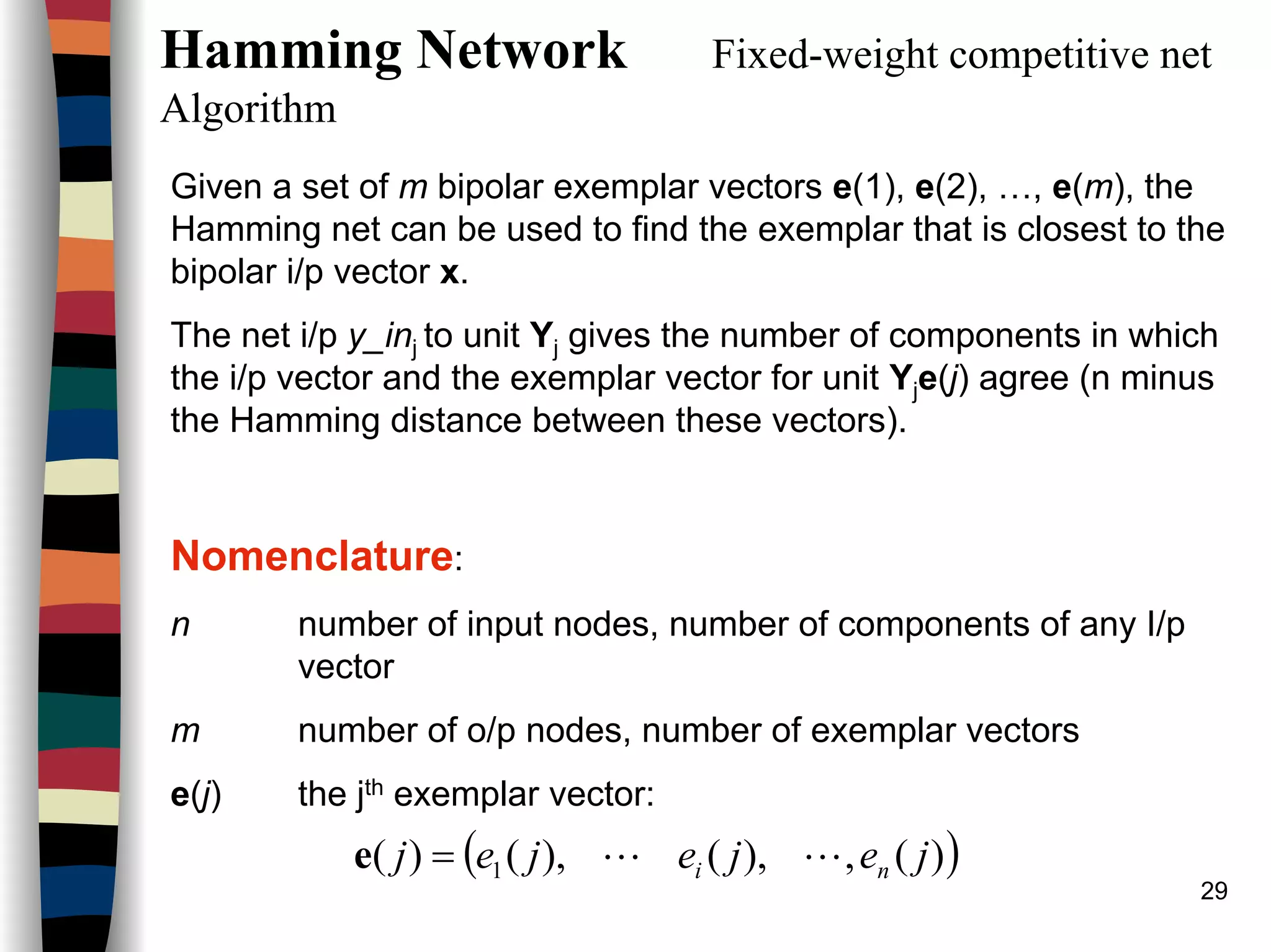 29
Hamming Network Fixed-weight competitive net
Algorithm
Given a set of m bipolar exemplar vectors e(1), e(2), …, e(m), the
Hamming net can be used to find the exemplar that is closest to the
bipolar i/p vector x.
The net i/p y_inj to unit Yj gives the number of components in which
the i/p vector and the exemplar vector for unit Yje(j) agree (n minus
the Hamming distance between these vectors).
Nomenclature:
n number of input nodes, number of components of any I/p
vector
m number of o/p nodes, number of exemplar vectors
e(j) the jth exemplar vector:
( ))(,),(),()( 1 jejejej ni LL=e
 