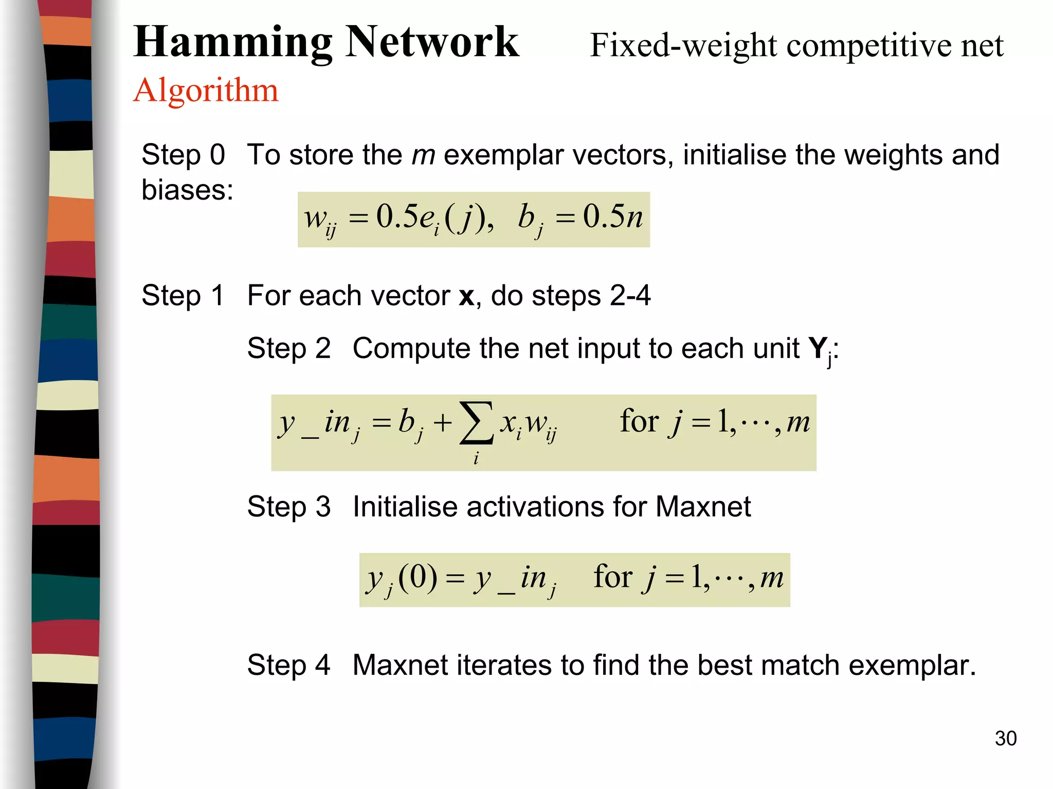 30
Hamming Network Fixed-weight competitive net
Algorithm
Step 0 To store the m exemplar vectors, initialise the weights and
biases:
Step 1 For each vector x, do steps 2-4
Step 2 Compute the net input to each unit Yj:
Step 3 Initialise activations for Maxnet
Step 4 Maxnet iterates to find the best match exemplar.
nbjew jiij 5.0),(5.0 ==
mjwxbiny
i
ijijj ,,1for_ L=+= ∑
mjinyy jj ,,1for_)0( L==
 
