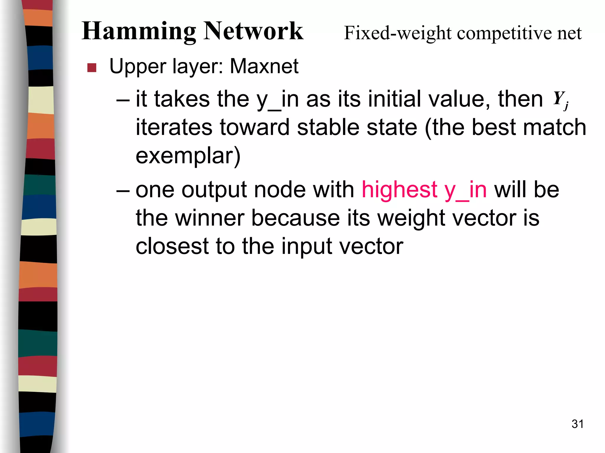 31
Hamming Network Fixed-weight competitive net
Upper layer: Maxnet
– it takes the y_in as its initial value, then
iterates toward stable state (the best match
exemplar)
– one output node with highest y_in will be
the winner because its weight vector is
closest to the input vector
jY
 