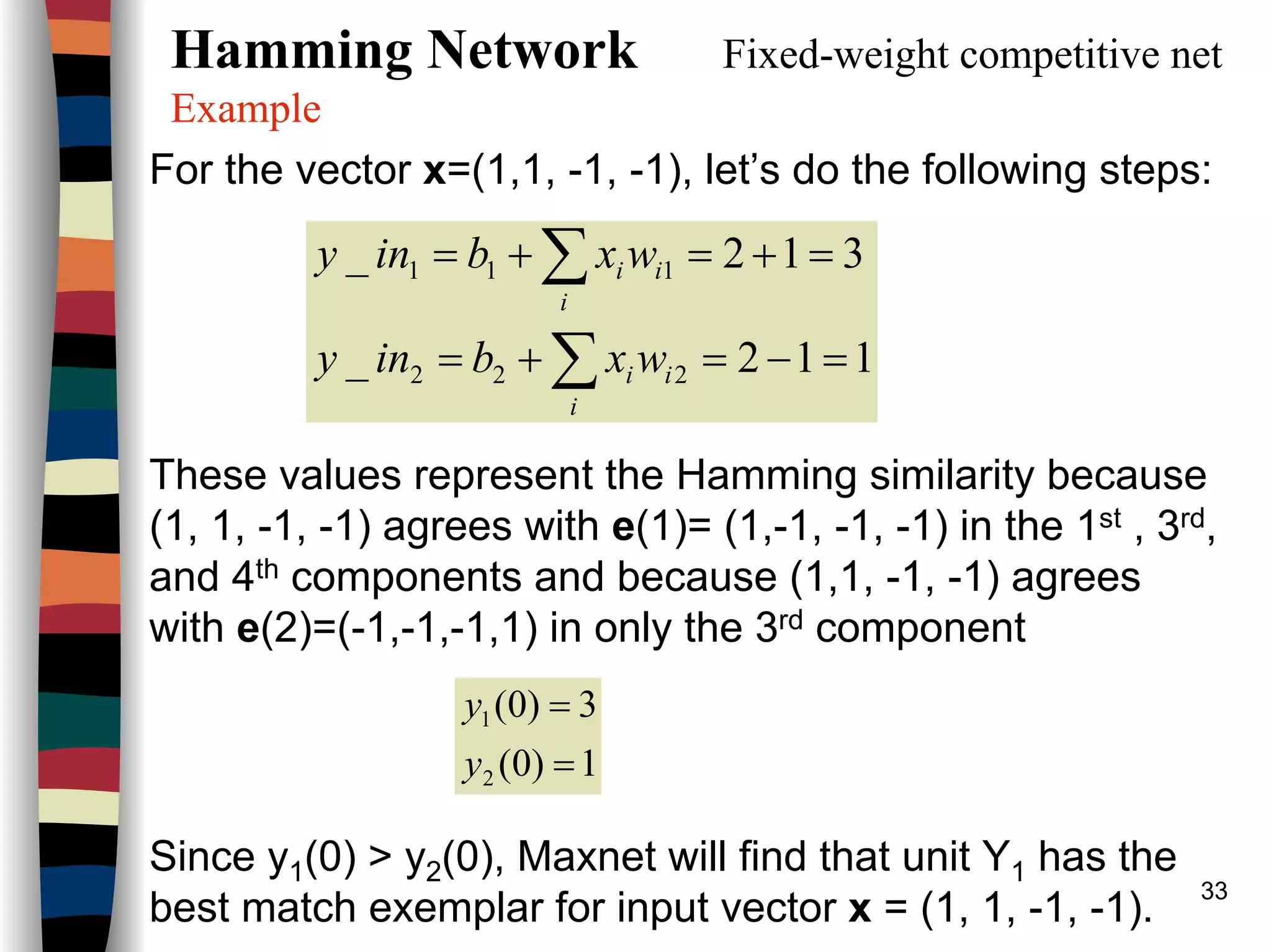 33
Hamming Network Fixed-weight competitive net
Example
For the vector x=(1,1, -1, -1), let’s do the following steps:
These values represent the Hamming similarity because
(1, 1, -1, -1) agrees with e(1)= (1,-1, -1, -1) in the 1st , 3rd,
and 4th components and because (1,1, -1, -1) agrees
with e(2)=(-1,-1,-1,1) in only the 3rd component
Since y1(0) > y2(0), Maxnet will find that unit Y1 has the
best match exemplar for input vector x = (1, 1, -1, -1).
112_
312_
222
111
=−=+=
=+=+=
∑
∑
i
ii
i
ii
wxbiny
wxbiny
1)0(
3)0(
2
1
=
=
y
y
 