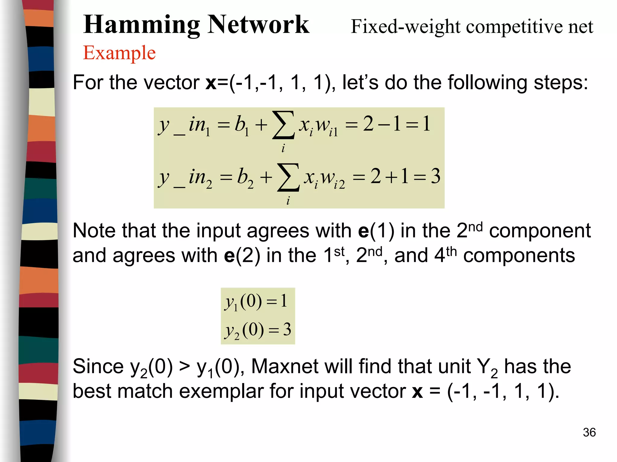 36
Hamming Network Fixed-weight competitive net
Example
For the vector x=(-1,-1, 1, 1), let’s do the following steps:
Note that the input agrees with e(1) in the 2nd component
and agrees with e(2) in the 1st, 2nd, and 4th components
Since y2(0) > y1(0), Maxnet will find that unit Y2 has the
best match exemplar for input vector x = (-1, -1, 1, 1).
312_
112_
222
111
=+=+=
=−=+=
∑
∑
i
ii
i
ii
wxbiny
wxbiny
3)0(
1)0(
2
1
=
=
y
y
 