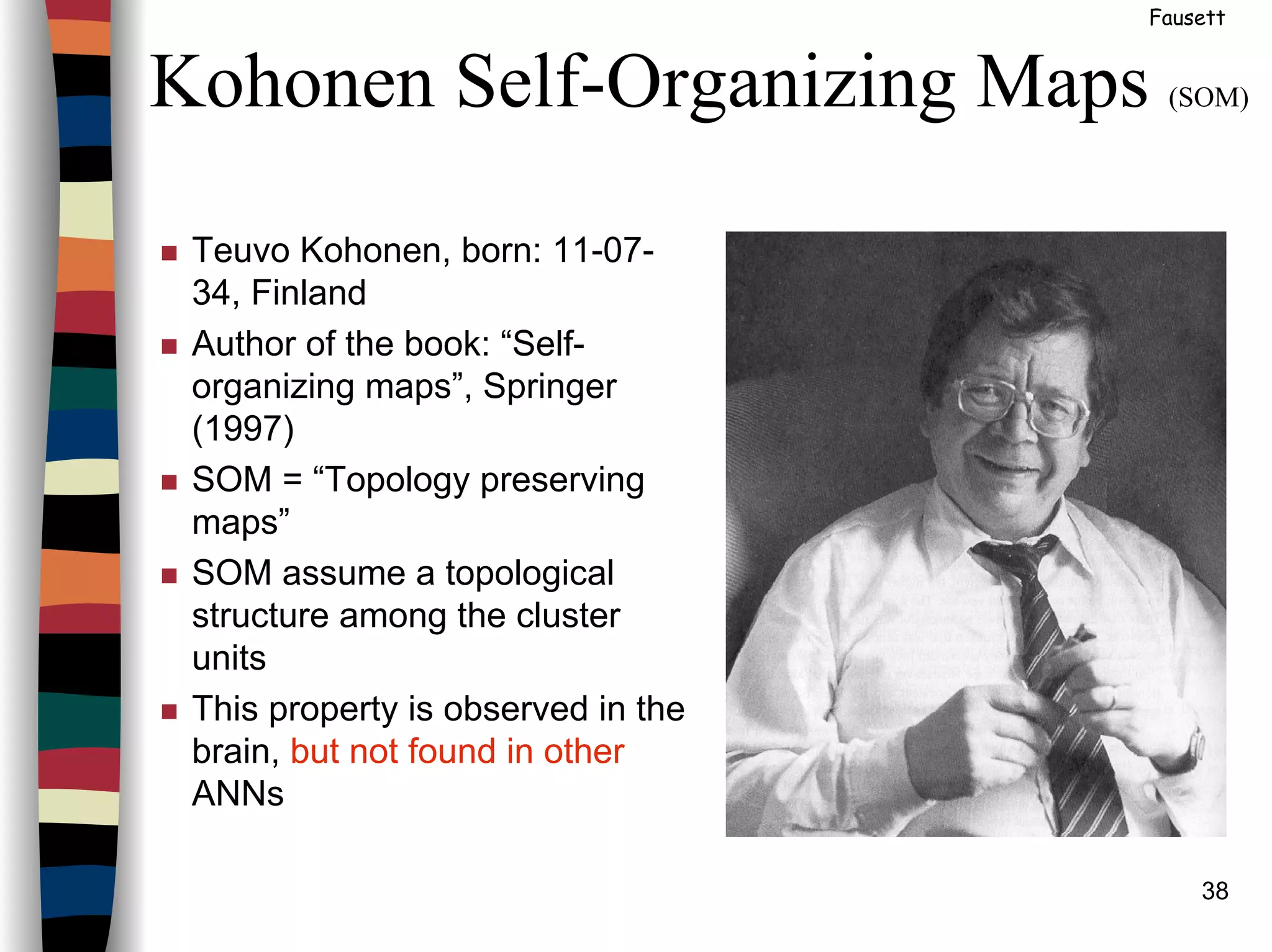 38
Kohonen Self-Organizing Maps (SOM)
Fausett
Teuvo Kohonen, born: 11-07-
34, Finland
Author of the book: “Self-
organizing maps”, Springer
(1997)
SOM = “Topology preserving
maps”
SOM assume a topological
structure among the cluster
units
This property is observed in the
brain, but not found in other
ANNs
 