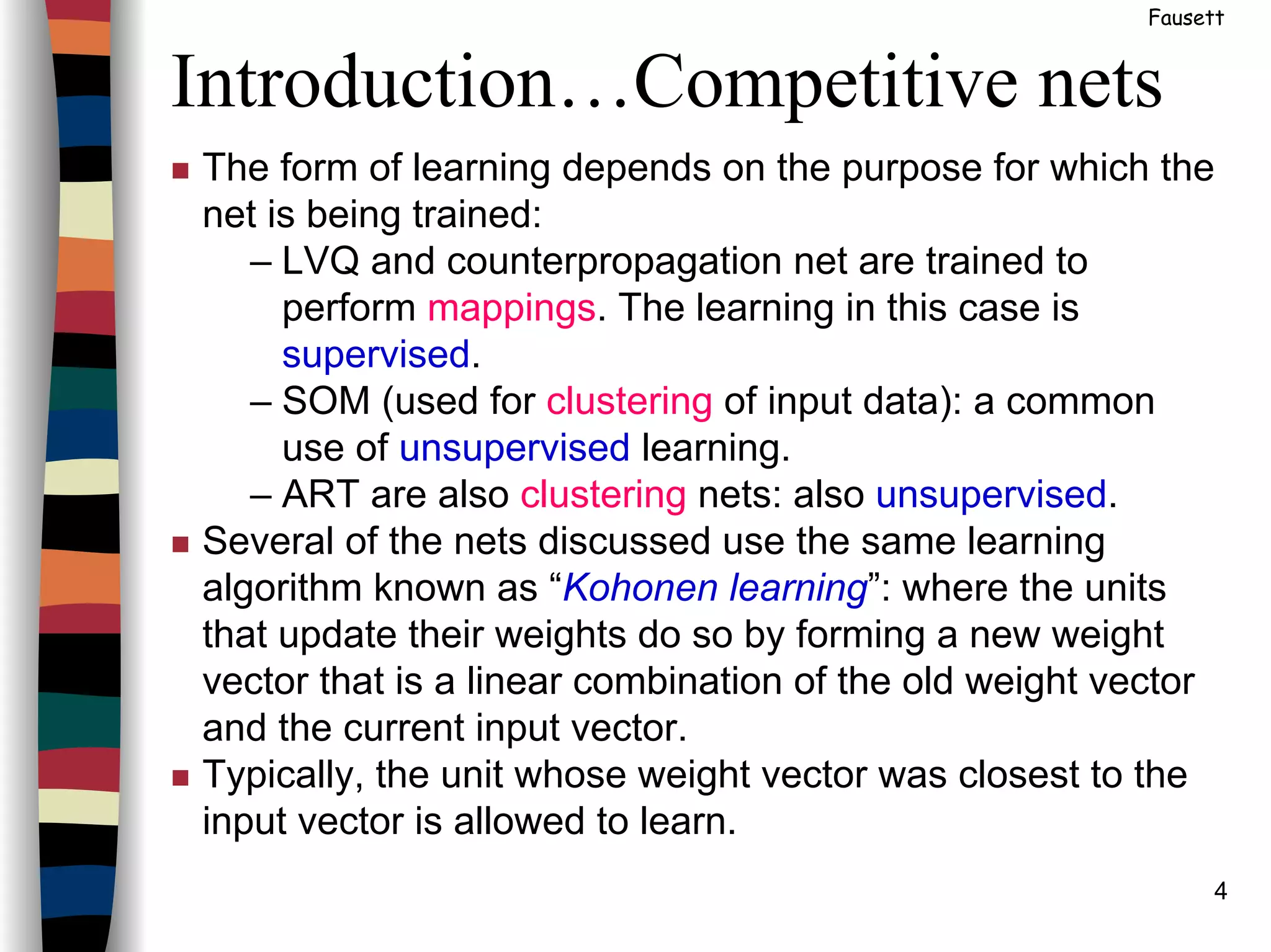 4
Introduction…Competitive nets
Fausett
The form of learning depends on the purpose for which the
net is being trained:
– LVQ and counterpropagation net are trained to
perform mappings. The learning in this case is
supervised.
– SOM (used for clustering of input data): a common
use of unsupervised learning.
– ART are also clustering nets: also unsupervised.
Several of the nets discussed use the same learning
algorithm known as “Kohonen learning”: where the units
that update their weights do so by forming a new weight
vector that is a linear combination of the old weight vector
and the current input vector.
Typically, the unit whose weight vector was closest to the
input vector is allowed to learn.
 