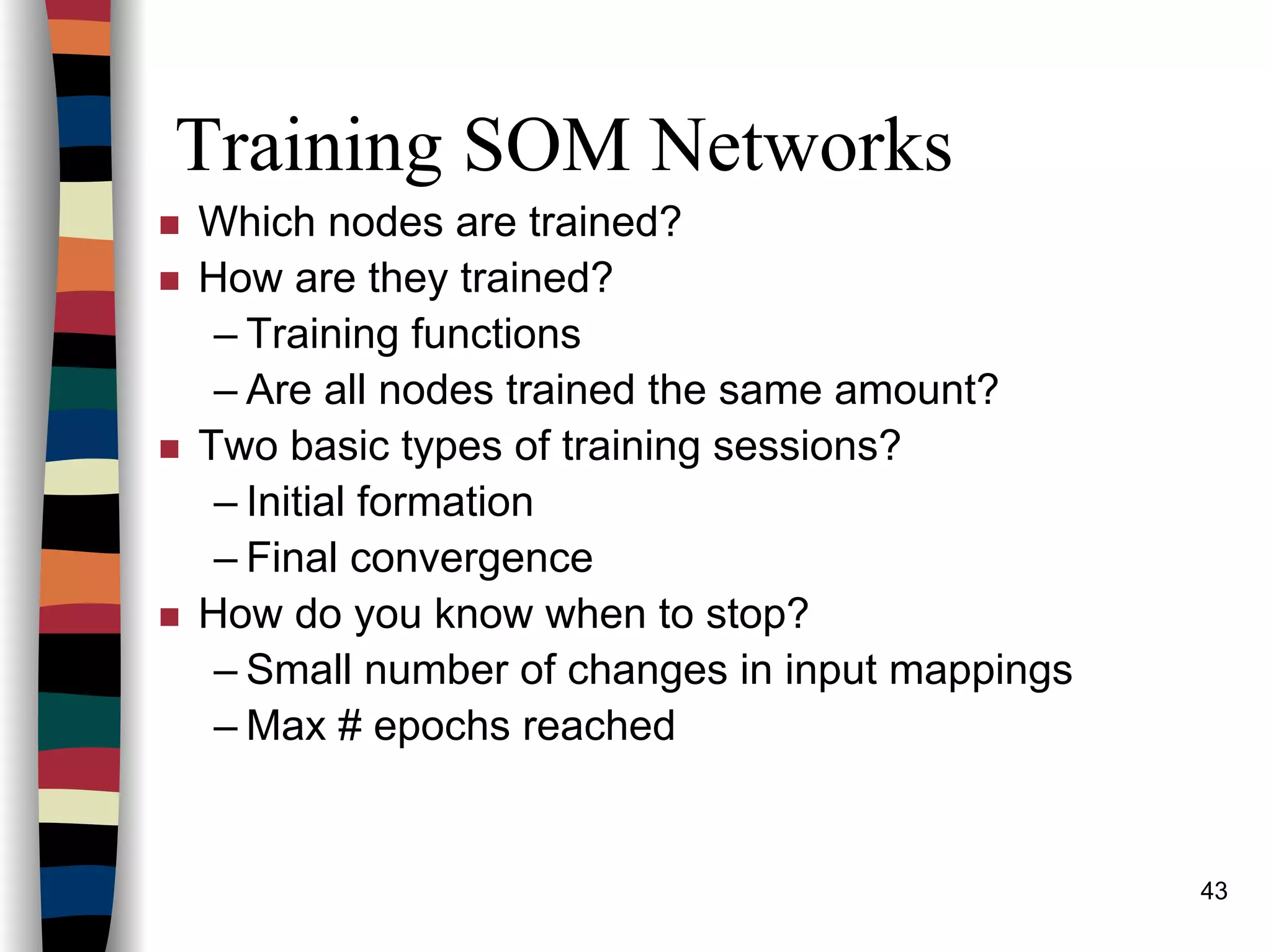 43
Training SOM Networks
Which nodes are trained?
How are they trained?
– Training functions
– Are all nodes trained the same amount?
Two basic types of training sessions?
– Initial formation
– Final convergence
How do you know when to stop?
– Small number of changes in input mappings
– Max # epochs reached
 