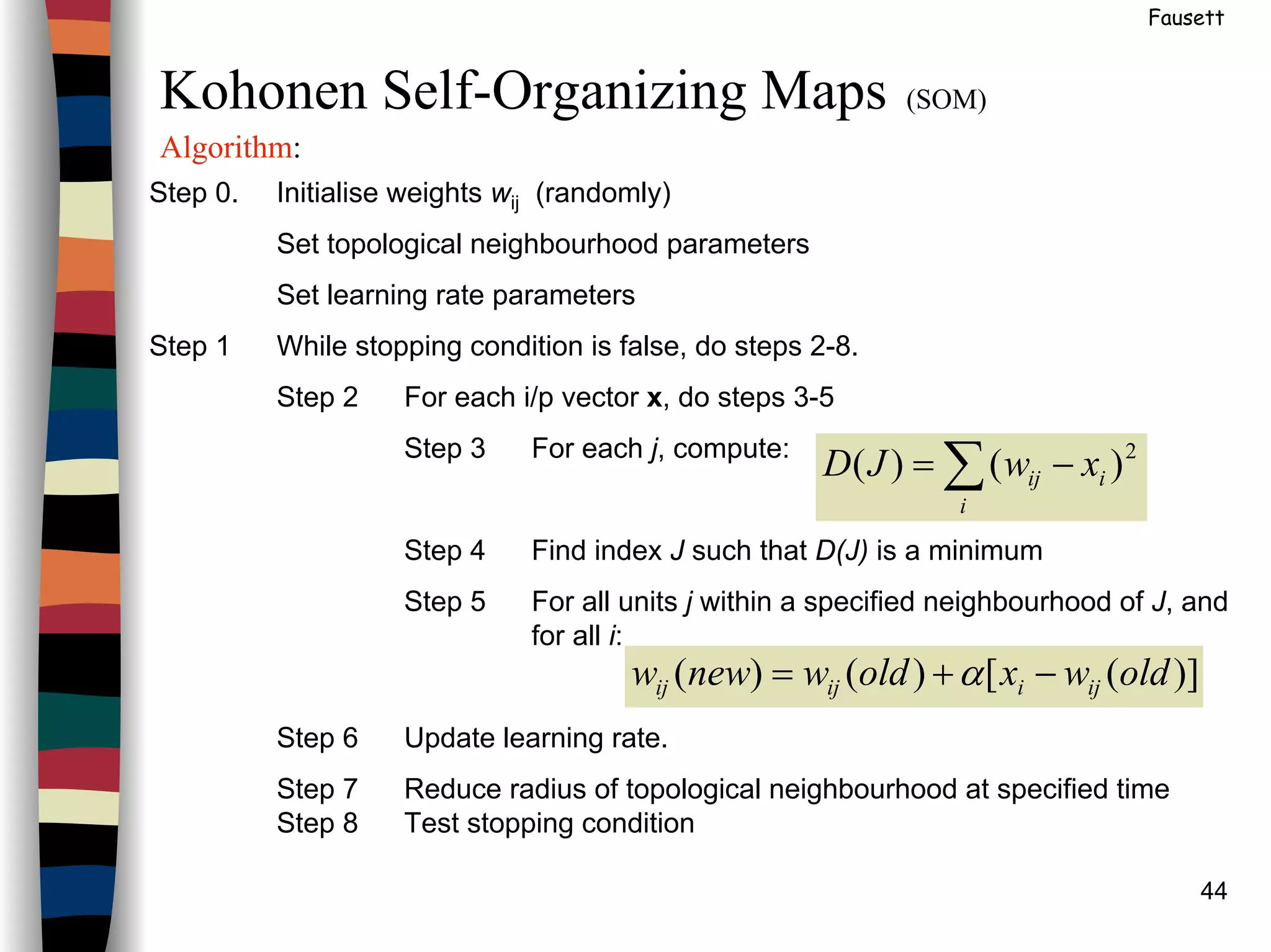 44
Fausett
Kohonen Self-Organizing Maps (SOM)
Algorithm:
Step 0. Initialise weights wij (randomly)
Set topological neighbourhood parameters
Set learning rate parameters
Step 1 While stopping condition is false, do steps 2-8.
Step 2 For each i/p vector x, do steps 3-5
Step 3 For each j, compute:
Step 4 Find index J such that D(J) is a minimum
Step 5 For all units j within a specified neighbourhood of J, and
for all i:
Step 6 Update learning rate.
Step 7 Reduce radius of topological neighbourhood at specified time
Step 8 Test stopping condition
∑ −=
i
iij xwJD 2
)()(
)]([)()( oldwxoldwneww ijiijij −+= α
 
