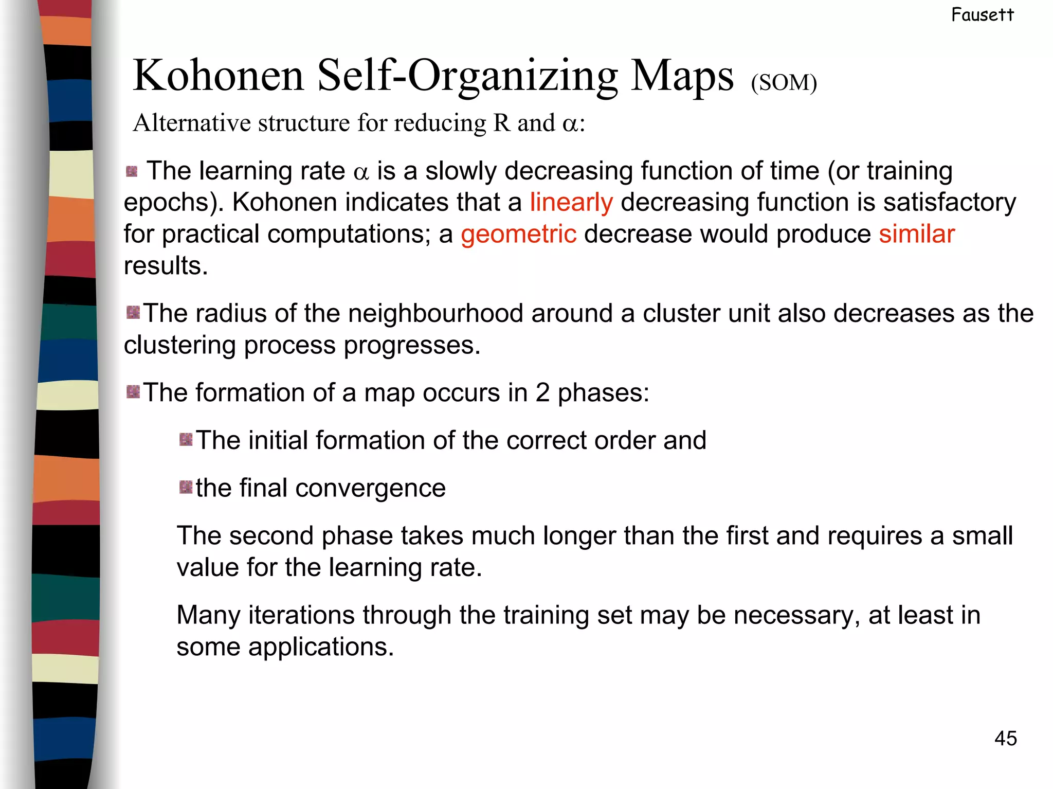 45
Fausett
Kohonen Self-Organizing Maps (SOM)
Alternative structure for reducing R and α:
The learning rate α is a slowly decreasing function of time (or training
epochs). Kohonen indicates that a linearly decreasing function is satisfactory
for practical computations; a geometric decrease would produce similar
results.
The radius of the neighbourhood around a cluster unit also decreases as the
clustering process progresses.
The formation of a map occurs in 2 phases:
The initial formation of the correct order and
the final convergence
The second phase takes much longer than the first and requires a small
value for the learning rate.
Many iterations through the training set may be necessary, at least in
some applications.
 