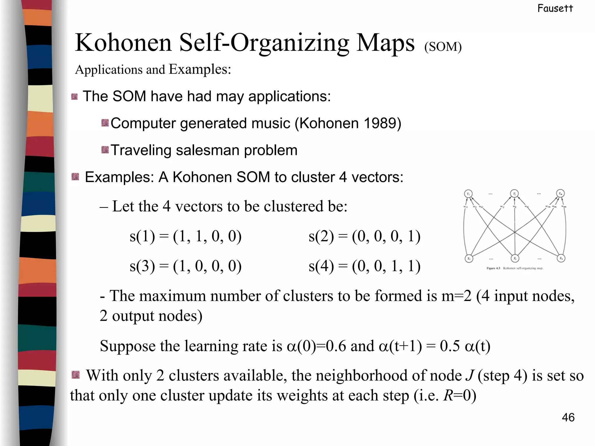 46
Fausett
Kohonen Self-Organizing Maps (SOM)
Applications and Examples:
The SOM have had may applications:
Computer generated music (Kohonen 1989)
Traveling salesman problem
Examples: A Kohonen SOM to cluster 4 vectors:
– Let the 4 vectors to be clustered be:
s(1) = (1, 1, 0, 0) s(2) = (0, 0, 0, 1)
s(3) = (1, 0, 0, 0) s(4) = (0, 0, 1, 1)
- The maximum number of clusters to be formed is m=2 (4 input nodes,
2 output nodes)
Suppose the learning rate is α(0)=0.6 and α(t+1) = 0.5 α(t)
With only 2 clusters available, the neighborhood of node J (step 4) is set so
that only one cluster update its weights at each step (i.e. R=0)
 