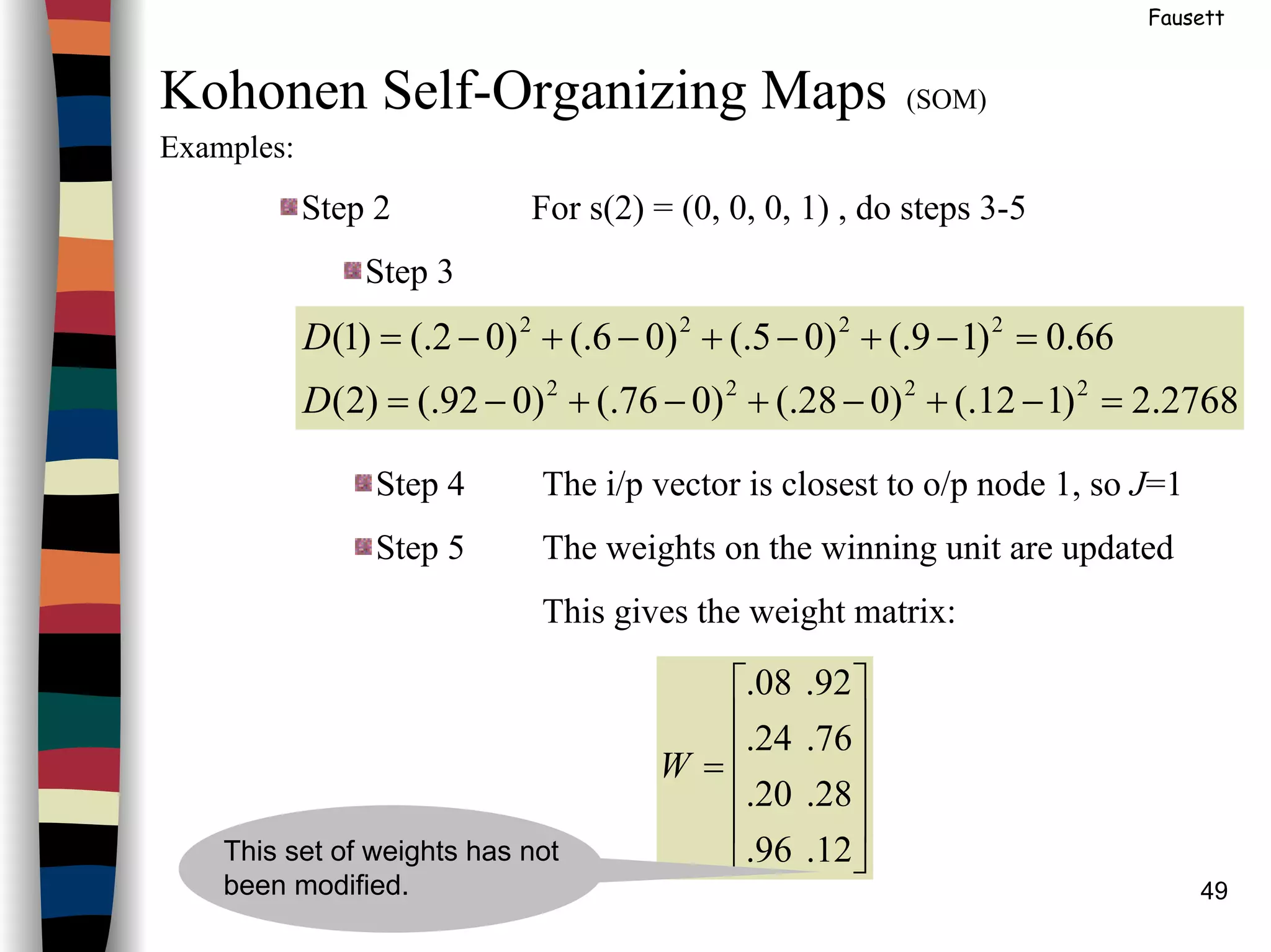 49
Fausett
Kohonen Self-Organizing Maps (SOM)
Examples:
Step 2 For s(2) = (0, 0, 0, 1) , do steps 3-5
Step 3
2768.2)112(.)028(.)076(.)092(.)2(
66.0)19(.)05(.)06(.)02(.)1(
2222
2222
=−+−+−+−=
=−+−+−+−=
D
D
Step 4 The i/p vector is closest to o/p node 1, so J=1
Step 5 The weights on the winning unit are updated
This gives the weight matrix:












=
12.96.
28.20.
76.24.
92.08.
W
This set of weights has not
been modified.
 