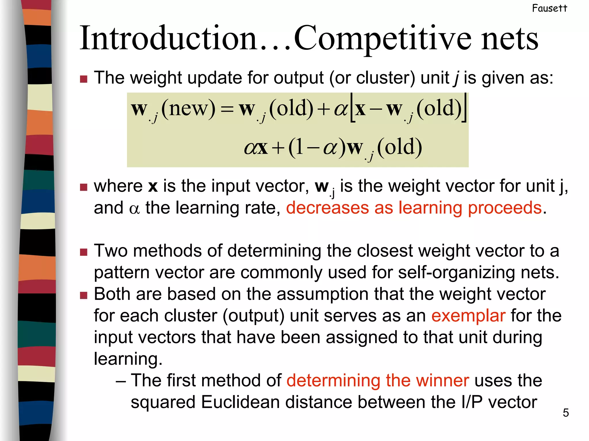 5
Introduction…Competitive nets
Fausett
The weight update for output (or cluster) unit j is given as:
where x is the input vector, w.j is the weight vector for unit j,
and α the learning rate, decreases as learning proceeds.
Two methods of determining the closest weight vector to a
pattern vector are commonly used for self-organizing nets.
Both are based on the assumption that the weight vector
for each cluster (output) unit serves as an exemplar for the
input vectors that have been assigned to that unit during
learning.
– The first method of determining the winner uses the
squared Euclidean distance between the I/P vector
[ ]
old)()1(
old)()old()new(
.
...
j
jjj
wx
wxww
αα
α
−+
−+=
 