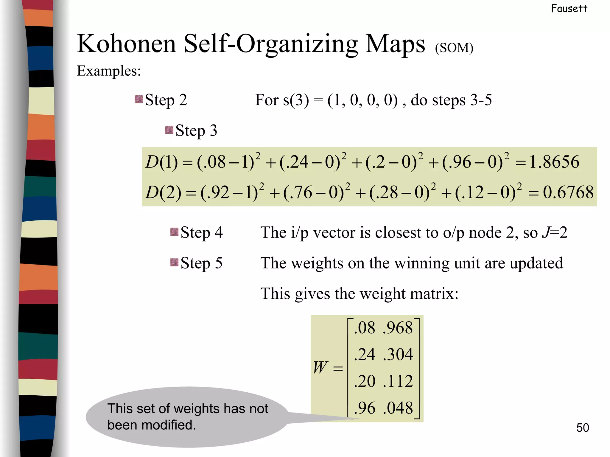 50
Fausett
Kohonen Self-Organizing Maps (SOM)
Examples:
Step 2 For s(3) = (1, 0, 0, 0) , do steps 3-5
Step 3
6768.0)012(.)028(.)076(.)192(.)2(
8656.1)096(.)02(.)024(.)108(.)1(
2222
2222
=−+−+−+−=
=−+−+−+−=
D
D
Step 4 The i/p vector is closest to o/p node 2, so J=2
Step 5 The weights on the winning unit are updated
This gives the weight matrix:












=
048.96.
112.20.
304.24.
968.08.
W
This set of weights has not
been modified.
 