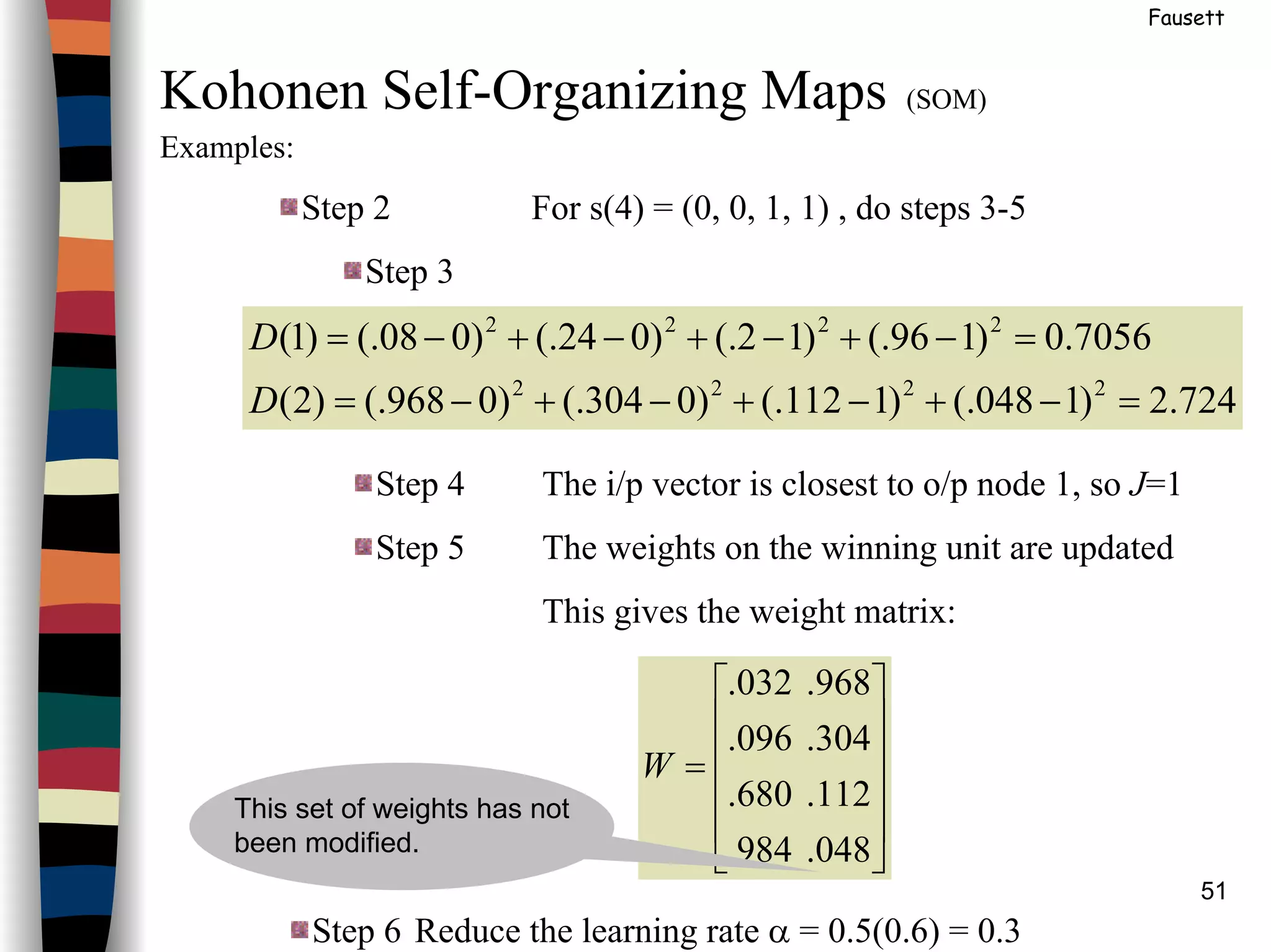 51
Fausett
Kohonen Self-Organizing Maps (SOM)
Examples:
Step 2 For s(4) = (0, 0, 1, 1) , do steps 3-5
Step 3
724.2)1048(.)1112(.)0304(.)0968(.)2(
7056.0)196(.)12(.)024(.)008(.)1(
2222
2222
=−+−+−+−=
=−+−+−+−=
D
D
Step 4 The i/p vector is closest to o/p node 1, so J=1
Step 5 The weights on the winning unit are updated
This gives the weight matrix:
Step 6 Reduce the learning rate α = 0.5(0.6) = 0.3












=
048.984.
112.680.
304.096.
968.032.
W
This set of weights has not
been modified.
 