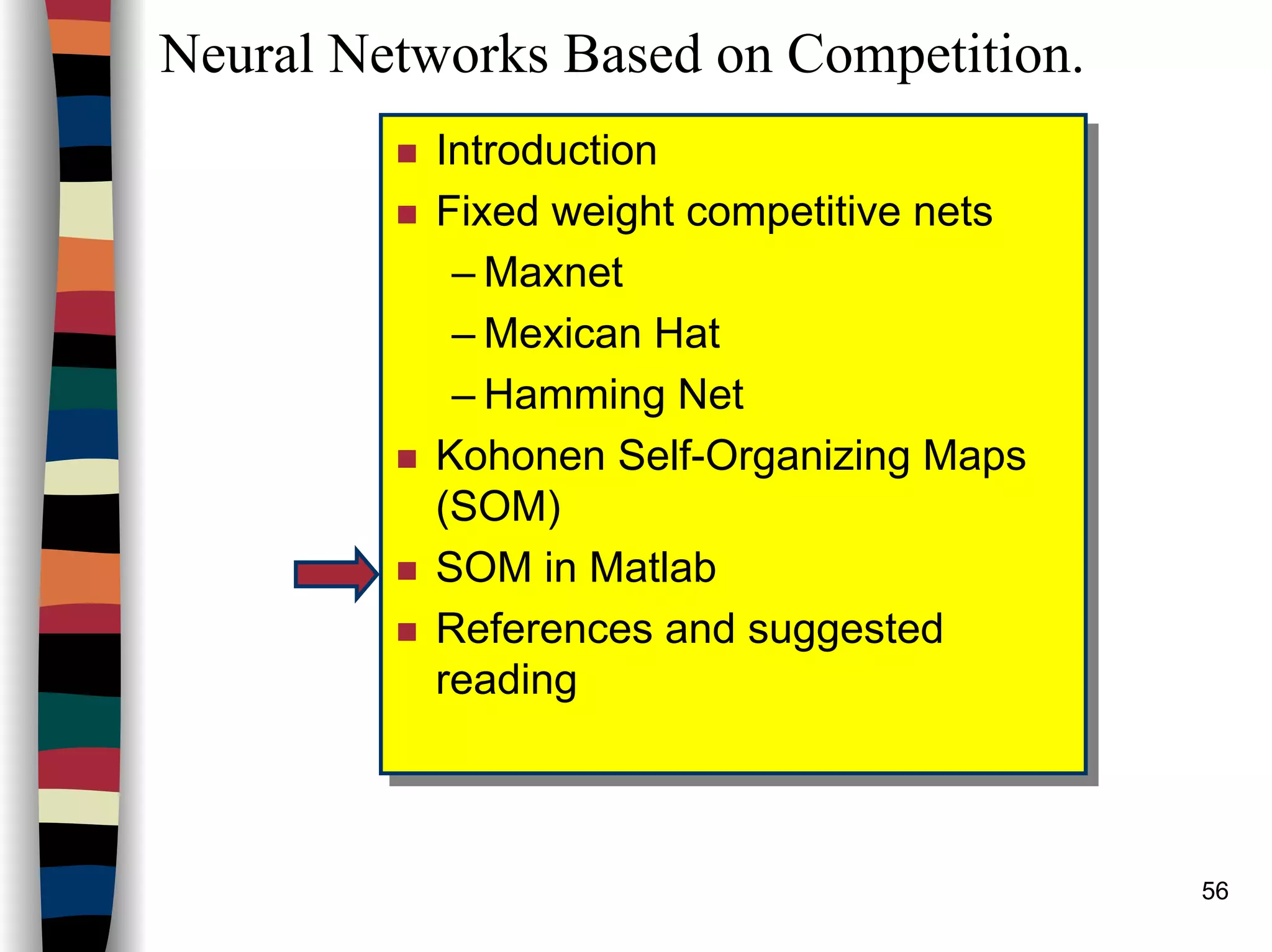 56
Neural Networks Based on Competition.
Introduction
Fixed weight competitive nets
– Maxnet
– Mexican Hat
– Hamming Net
Kohonen Self-Organizing Maps
(SOM)
SOM in Matlab
References and suggested
reading
Introduction
Fixed weight competitive nets
– Maxnet
– Mexican Hat
– Hamming Net
Kohonen Self-Organizing Maps
(SOM)
SOM in Matlab
References and suggested
reading
 